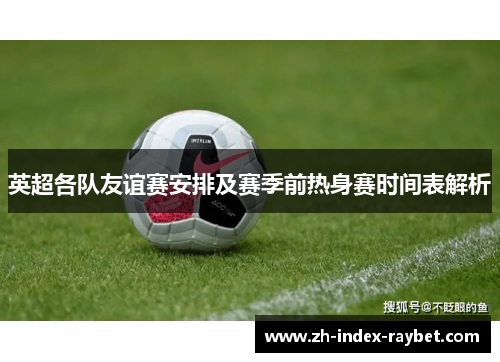 英超各队友谊赛安排及赛季前热身赛时间表解析 英超各队友谊赛安排及赛季前热身赛时间表解析