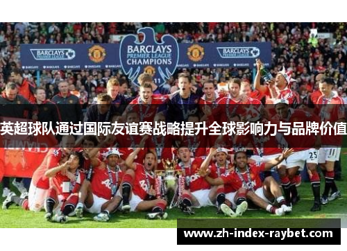 英超球队通过国际友谊赛战略提升全球影响力与品牌价值 英超球队通过国际友谊赛战略提升全球影响力与品牌价值