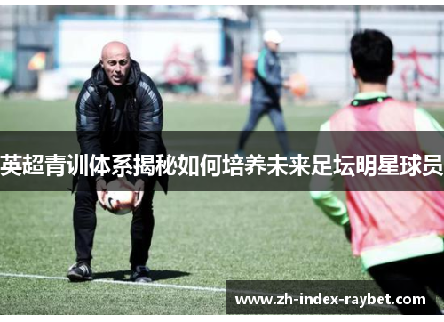 英超青训体系揭秘如何培养未来足坛明星球员 英超青训体系揭秘如何培养未来足坛明星球员