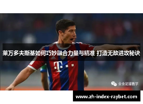 莱万多夫斯基如何巧妙融合力量与精准 打造无敌进攻秘诀 莱万多夫斯基如何巧妙融合力量与精准 打造无敌进攻秘诀