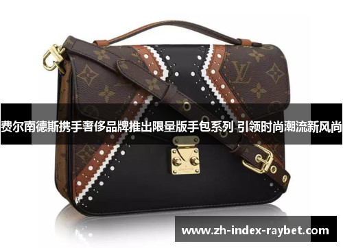 费尔南德斯携手奢侈品牌推出限量版手包系列 引领时尚潮流新风尚 费尔南德斯携手奢侈品牌推出限量版手包系列 引领时尚潮流新风尚