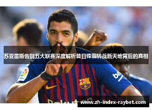 苏亚雷斯告别五大联赛深度解析昔日锋霸转战新天地背后的真相 苏亚雷斯告别五大联赛深度解析昔日锋霸转战新天地背后的真相