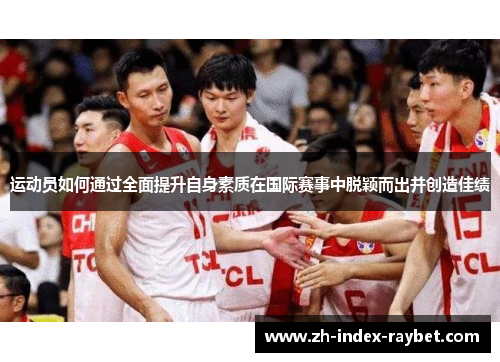 运动员如何通过全面提升自身素质在国际赛事中脱颖而出并创造佳绩 运动员如何通过全面提升自身素质在国际赛事中脱颖而出并创造佳绩