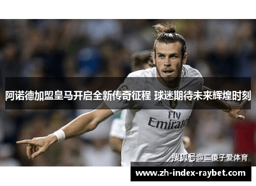 阿诺德加盟皇马开启全新传奇征程 球迷期待未来辉煌时刻 阿诺德加盟皇马开启全新传奇征程 球迷期待未来辉煌时刻