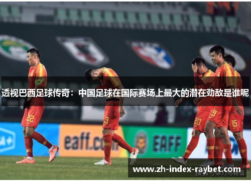 透视巴西足球传奇:中国足球在国际赛场上最大的潜在劲敌是谁呢 透视巴西足球传奇:中国足球在国际赛场上最大的潜在劲敌是谁呢