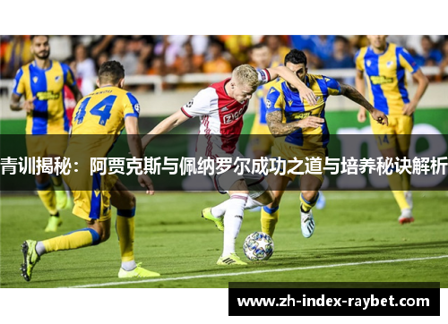 青训揭秘:阿贾克斯与佩纳罗尔成功之道与培养秘诀解析 青训揭秘:阿贾克斯与佩纳罗尔成功之道与培养秘诀解析