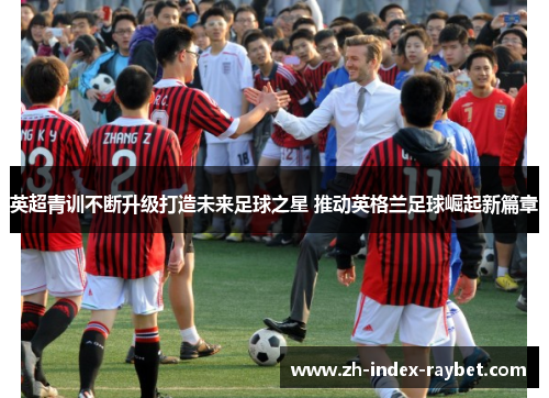 英超青训不断升级打造未来足球之星 推动英格兰足球崛起新篇章