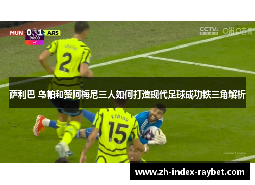 萨利巴 乌帕和楚阿梅尼三人如何打造现代足球成功铁三角解析