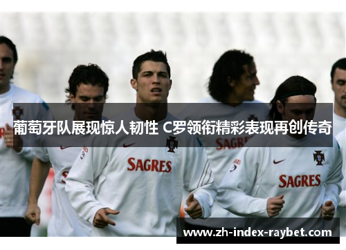 葡萄牙队展现惊人韧性 C罗领衔精彩表现再创传奇