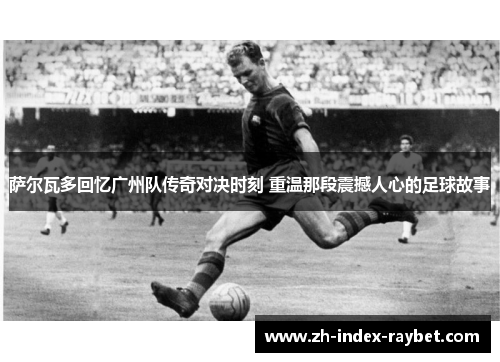 萨尔瓦多回忆广州队传奇对决时刻 重温那段震撼人心的足球故事 萨尔瓦多回忆广州队传奇对决时刻 重温那段震撼人心的足球故事