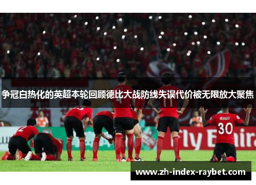 争冠白热化的英超本轮回顾德比大战防线失误代价被无限放大聚焦