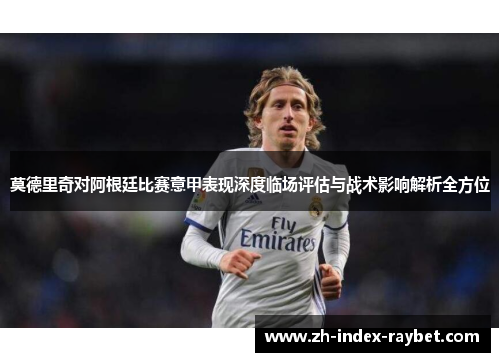 莫德里奇对阿根廷比赛意甲表现深度临场评估与战术影响解析全方位 莫德里奇对阿根廷比赛意甲表现深度临场评估与战术影响解析全方位
