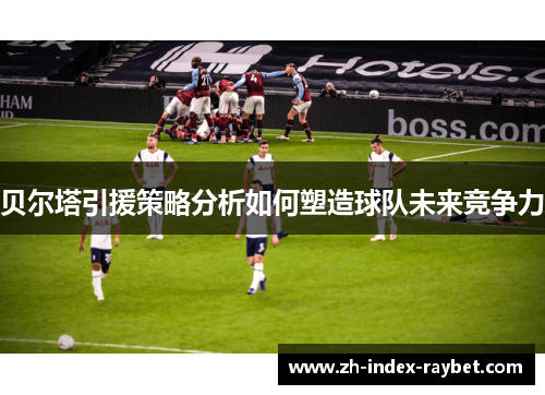 贝尔塔引援策略分析如何塑造球队未来竞争力 贝尔塔引援策略分析如何塑造球队未来竞争力