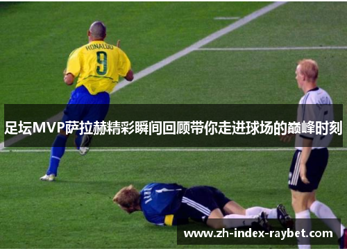 足坛MVP萨拉赫精彩瞬间回顾带你走进球场的巅峰时刻 足坛MVP萨拉赫精彩瞬间回顾带你走进球场的巅峰时刻